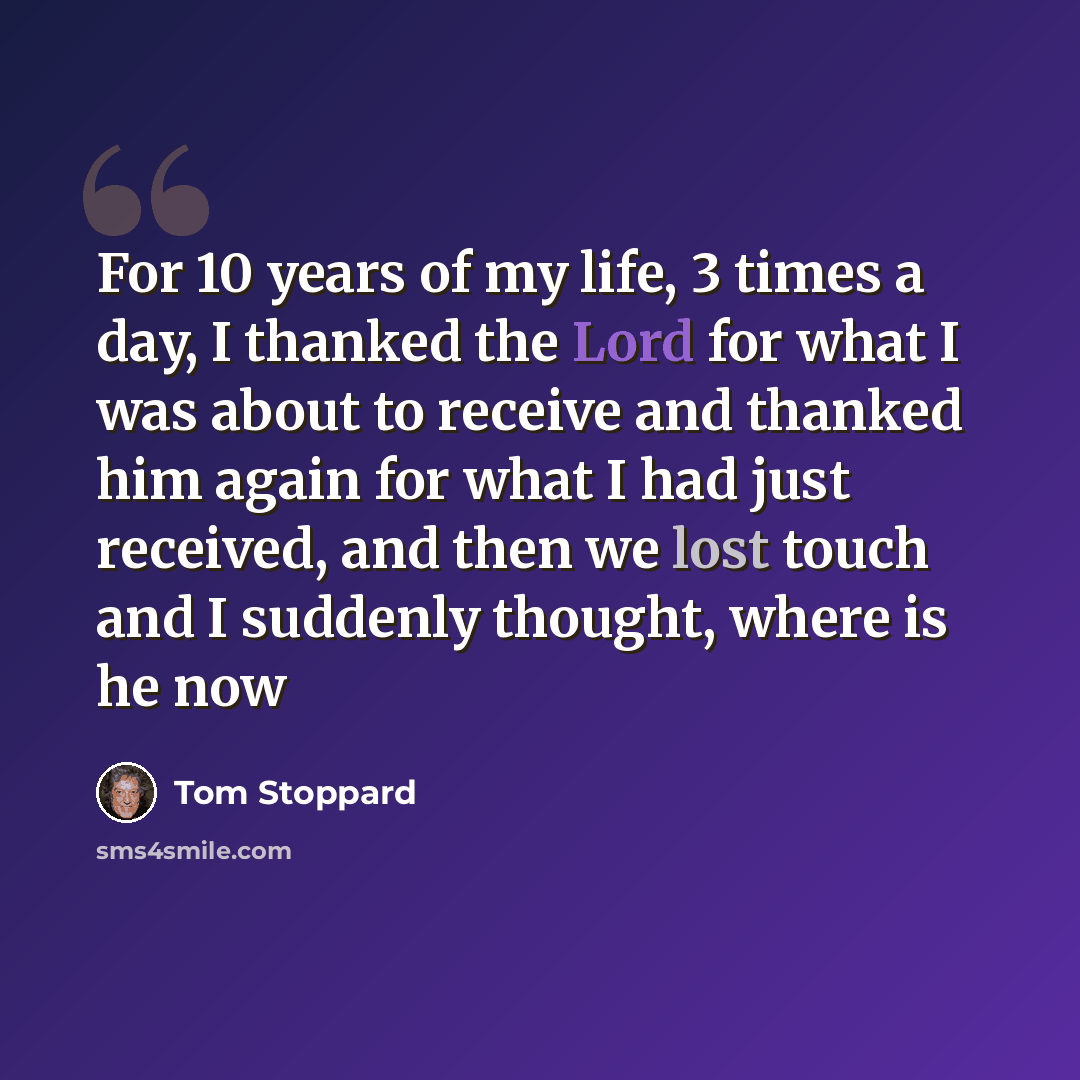 “For 10 years of my life, 3 times a day, I thanked the Lord for what I was about to receive and thanked him again for what I had just received, and then we lost touch and I suddenly thought, where is he now” quote by Tom Stoppard