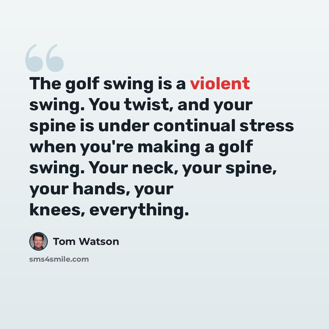 “The golf swing is a violent swing. You twist, and your spine is under continual stress when you're making a golf swing. Your neck, your spine, your hands, your knees, everything.” quote by Tom Watson