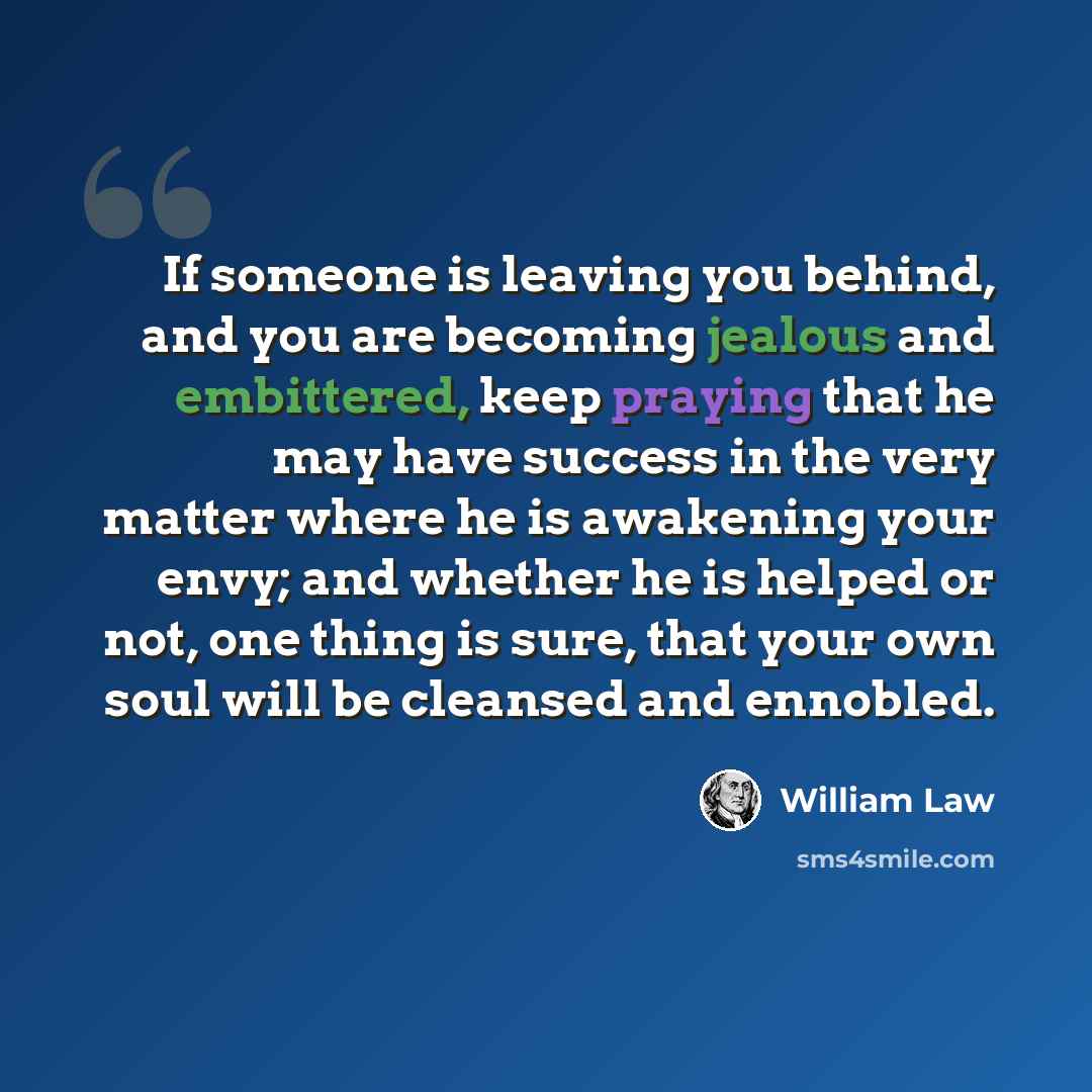 “If someone is leaving you behind, and you are becoming jealous and embittered, keep praying that he may have success in the very matter where he is awakening your envy; and whether he is helped or not, one thing is sure, that your own soul will be cleansed and ennobled.” quote by William Law