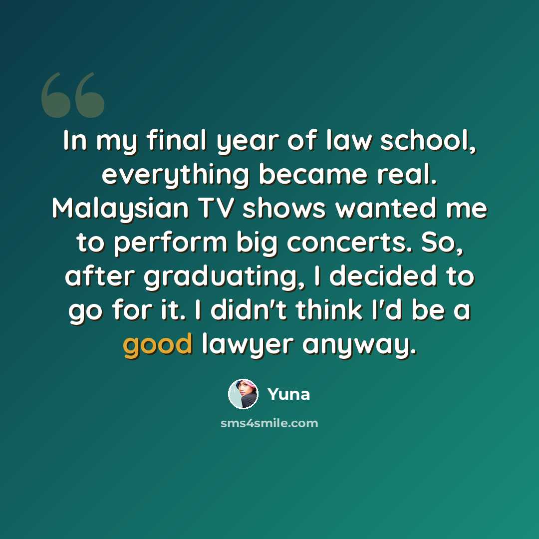“In my final year of law school, everything became real. Malaysian TV shows wanted me to perform big concerts. So, after graduating, I decided to go for it. I didn't think I'd be a good lawyer anyway.” quote by Yuna