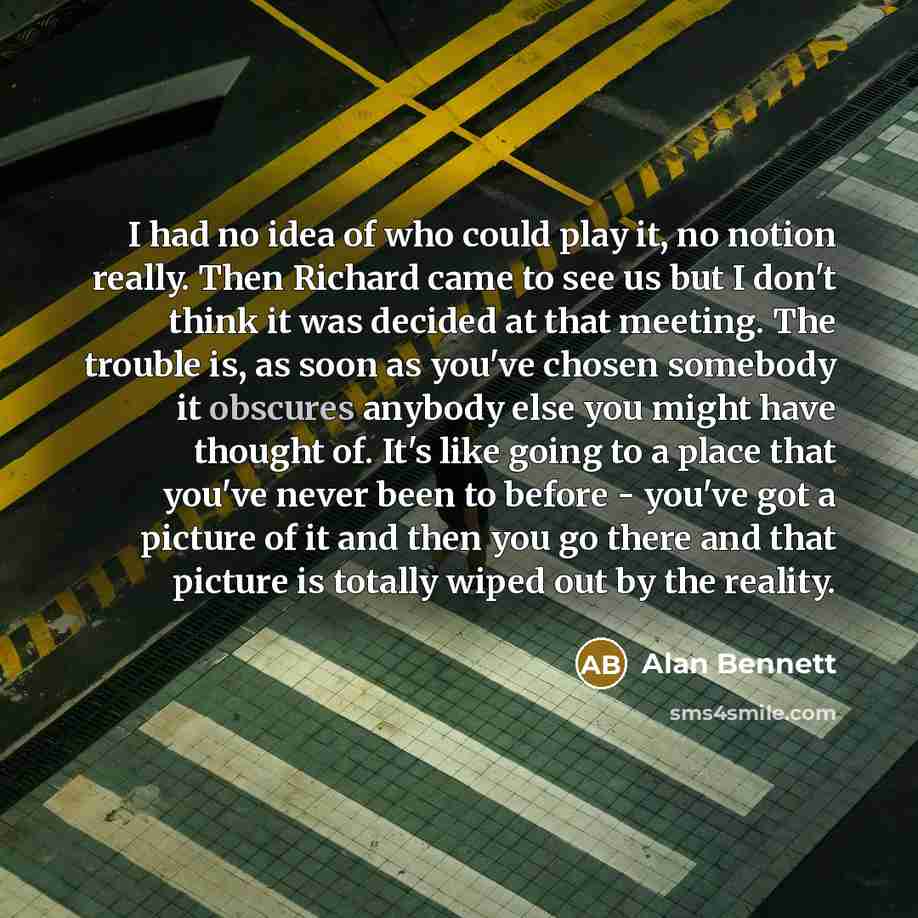 “I had no idea of who could play it, no notion really. Then Richard came to see us but I don't think it was decided at that meeting. The trouble is, as soon as you've chosen somebody it obscures anybody else you might have thought of. It's like going to a place that you've never been to before…” quote by Alan Bennett