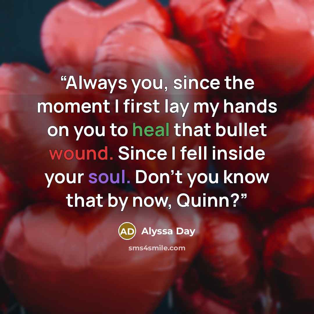 “Always you, since the moment I first lay my hands on you to heal that bullet wound. Since I fell inside your soul. Don’t you know that by now, Quinn?” quote by Alyssa Day