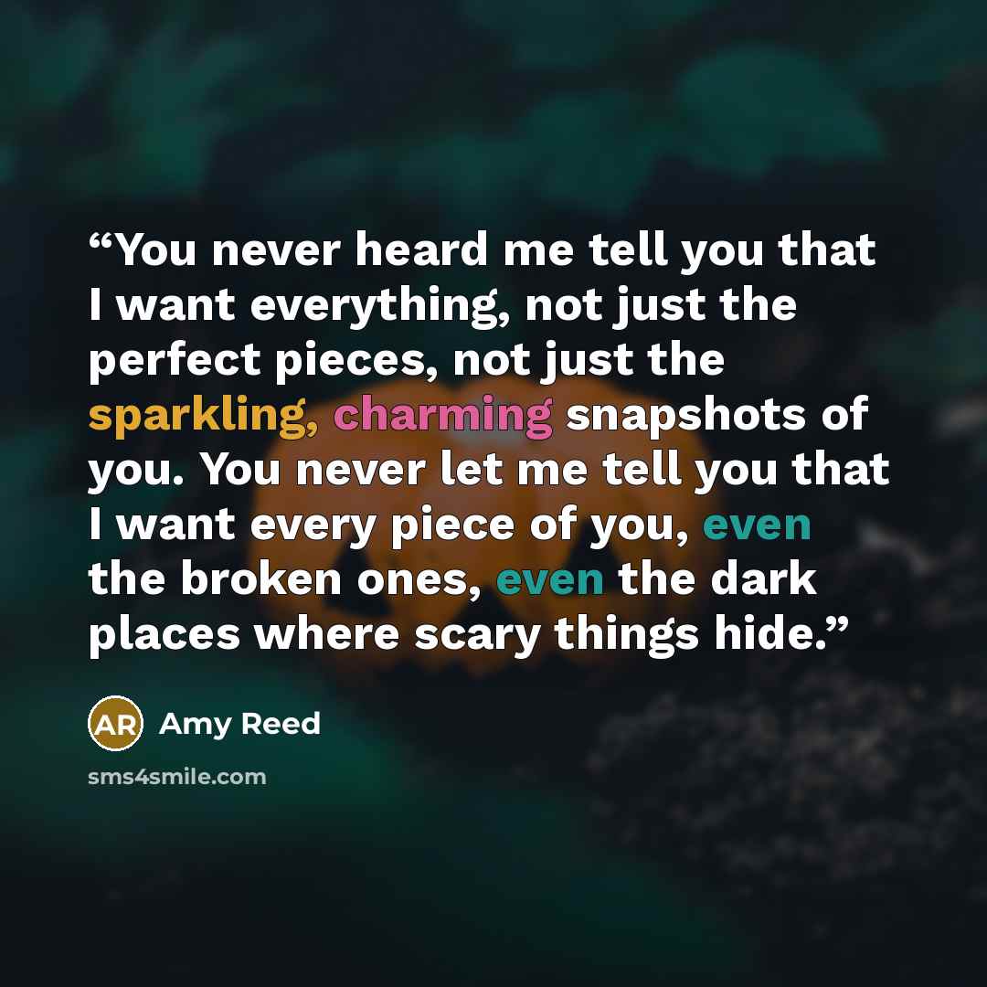 “You never heard me tell you that I want everything, not just the perfect pieces, not just the sparkling, charming snapshots of you. You never let me tell you that I want every piece of you, even the broken ones, even the dark places where scary things hide.” quote by Amy Reed