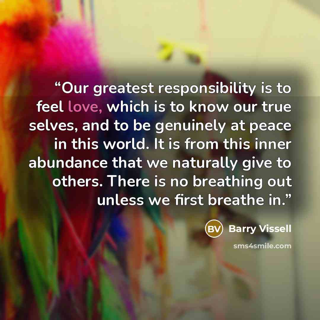 “Our greatest responsibility is to feel love, which is to know our true selves, and to be genuinely at peace in this world. It is from this inner abundance that we naturally give to others. There is no breathing out unless we first breathe in.” quote by Barry Vissell