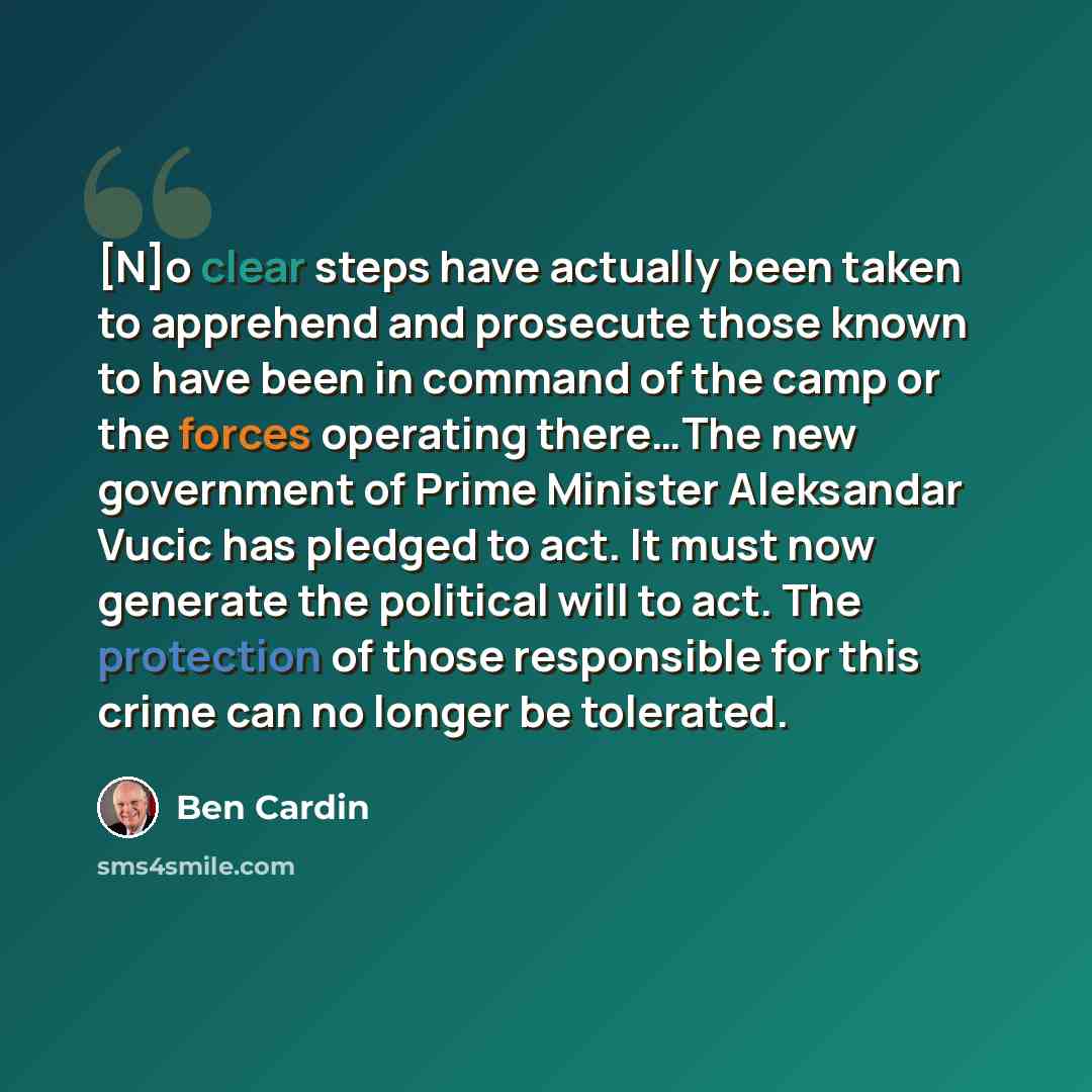 “[N]o clear steps have actually been taken to apprehend and prosecute those known to have been in command of the camp or the forces operating there…The new government of Prime Minister Aleksandar Vucic has pledged to act. It must now generate the political will to act. The protection of those…” quote by Ben Cardin