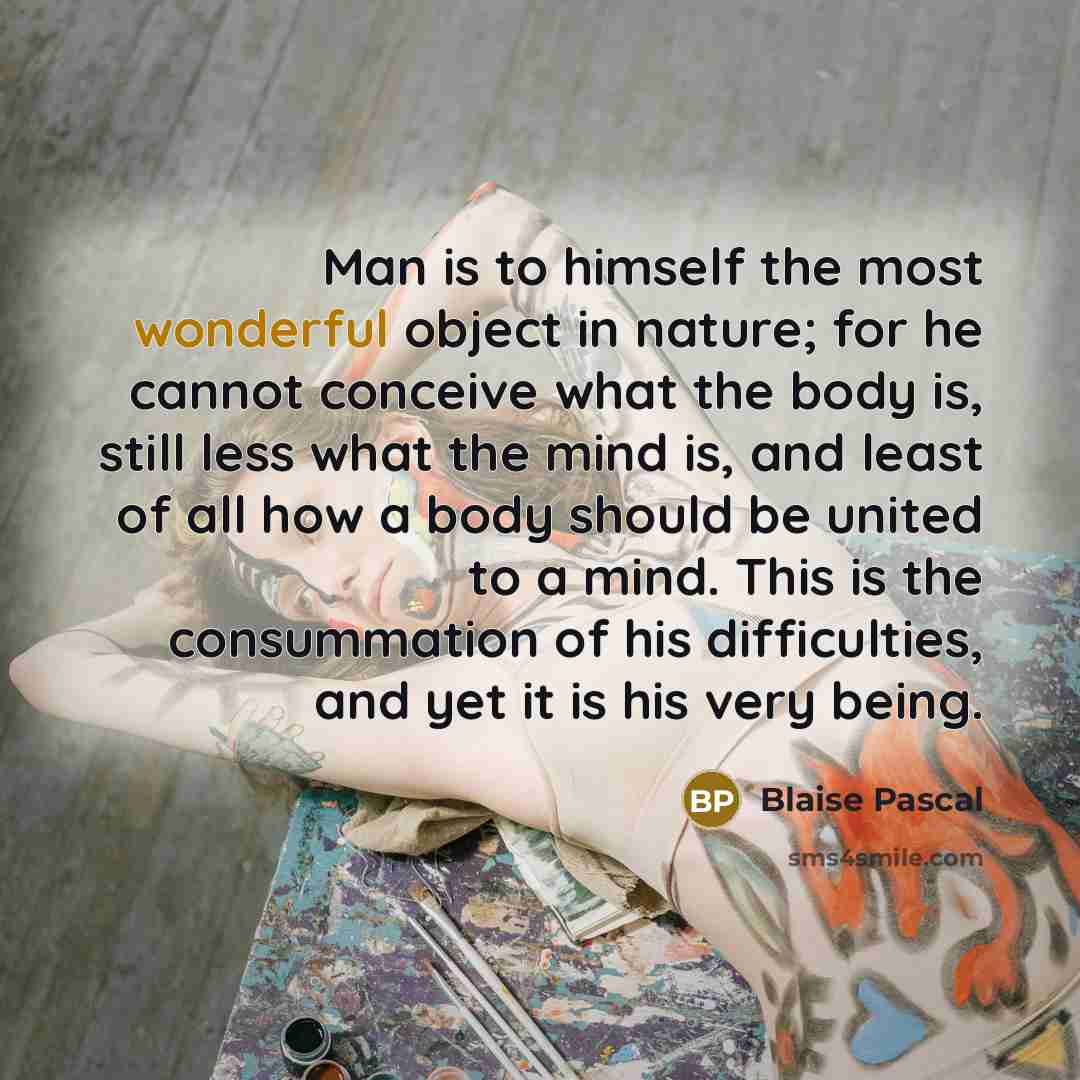 “Man is to himself the most wonderful object in nature; for he cannot conceive what the body is, still less what the mind is, and least of all how a body should be united to a mind. This is the consummation of his difficulties, and yet it is his very being.” quote by Blaise Pascal