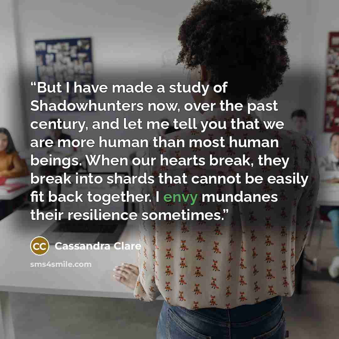 “But I have made a study of Shadowhunters now, over the past century, and let me tell you that we are more human than most human beings. When our hearts break, they break into shards that cannot be easily fit back together. I envy mundanes their resilience sometimes.” quote by Cassandra Clare