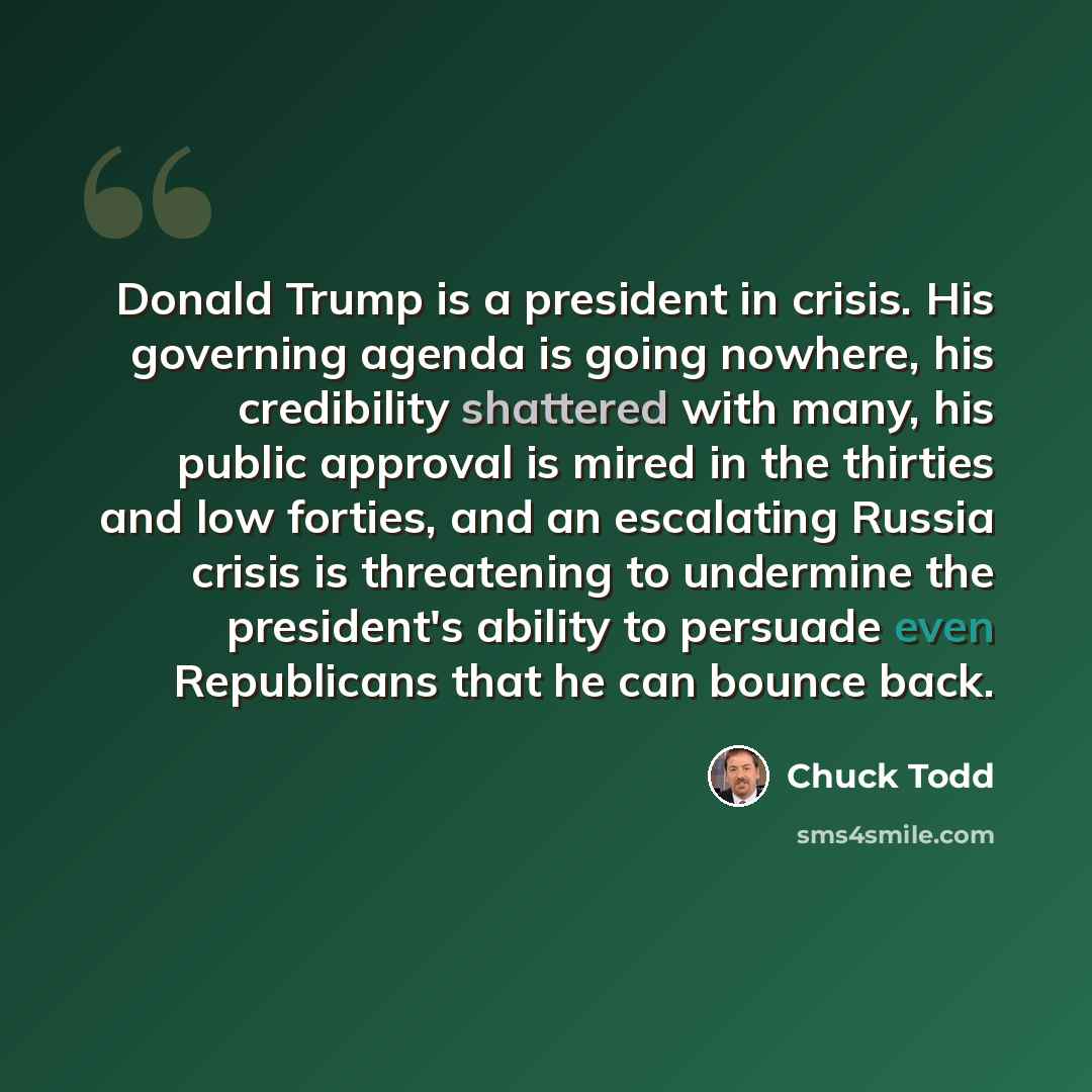 “Donald Trump is a president in crisis. His governing agenda is going nowhere, his credibility shattered with many, his public approval is mired in the thirties and low forties, and an escalating Russia crisis is threatening to undermine the president's ability to persuade even Republicans that he…” quote by Chuck Todd