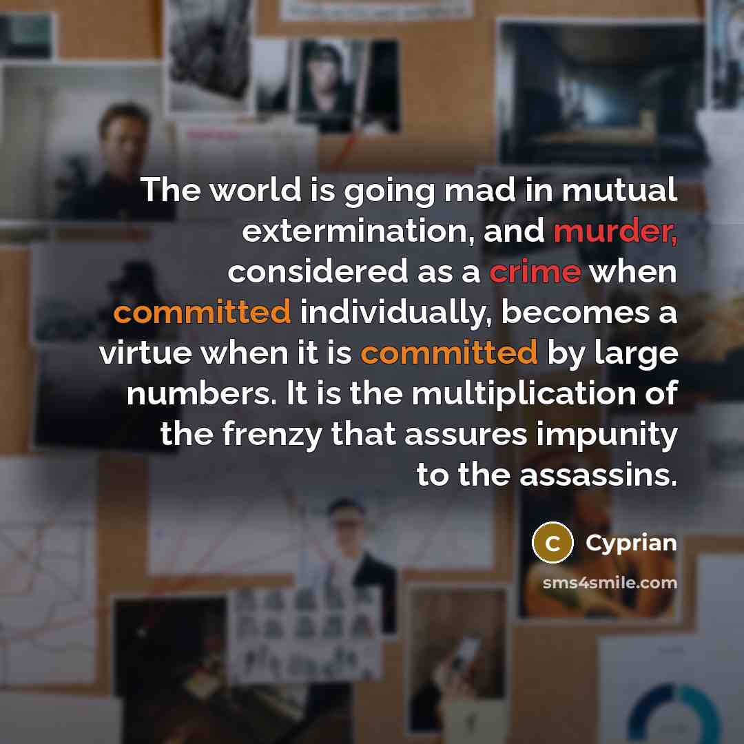 “The world is going mad in mutual extermination, and murder, considered as a crime when committed individually, becomes a virtue when it is committed by large numbers. It is the multiplication of the frenzy that assures impunity to the assassins.” quote by Cyprian