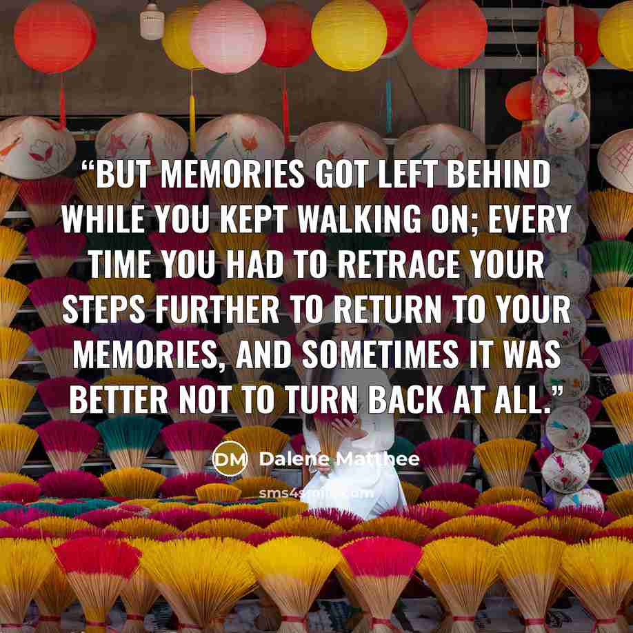 “But memories got left behind while you kept walking on; every time you had to retrace your steps further to return to your memories, and sometimes it was better not to turn back at all.” quote by Dalene Matthee
