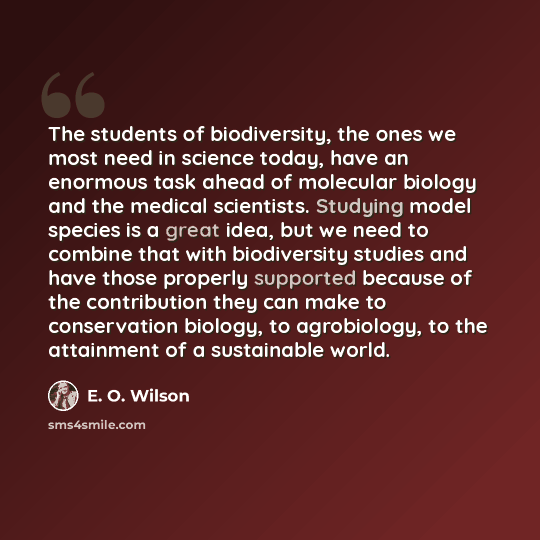 “The students of biodiversity, the ones we most need in science today, have an enormous task ahead of molecular biology and the medical scientists. Studying model species is a great idea, but we need to combine that with biodiversity studies and have those properly supported because of the…” quote by E. O. Wilson