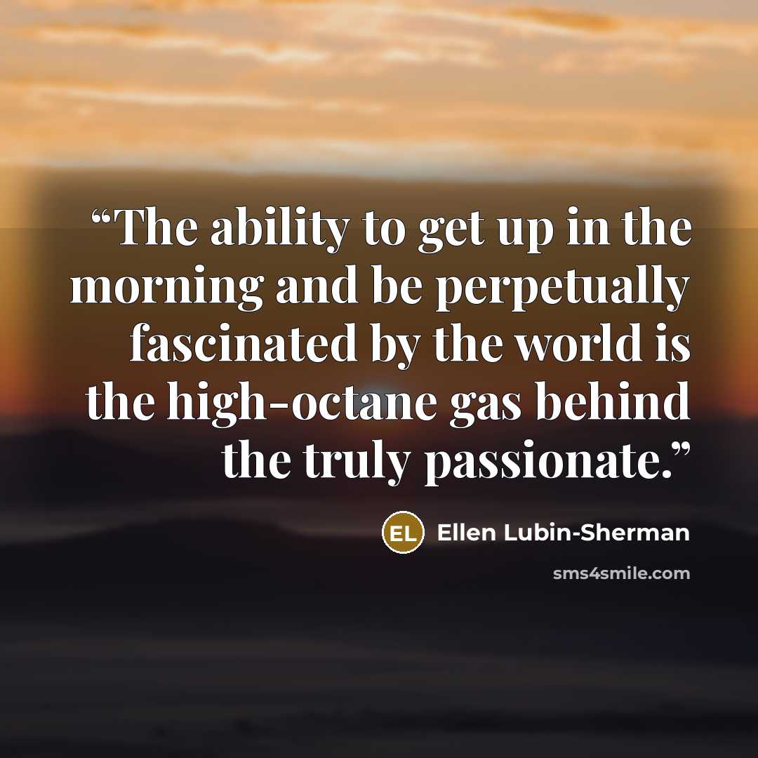 “The ability to get up in the morning and be perpetually fascinated by the world is the high-octane gas behind the truly passionate.” quote by Ellen Lubin-Sherman