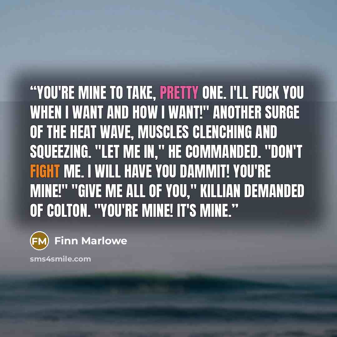 “You're mine to take, pretty one. I'll fuck you when I want and how I want!" Another surge of the heat wave, muscles clenching and squeezing. "Let me in," he commanded. "Don't fight me. I will have you dammit! You're mine!" "Give me all of you," Killian demanded of Colton. "You're mine! It's mine.” quote by Finn Marlowe