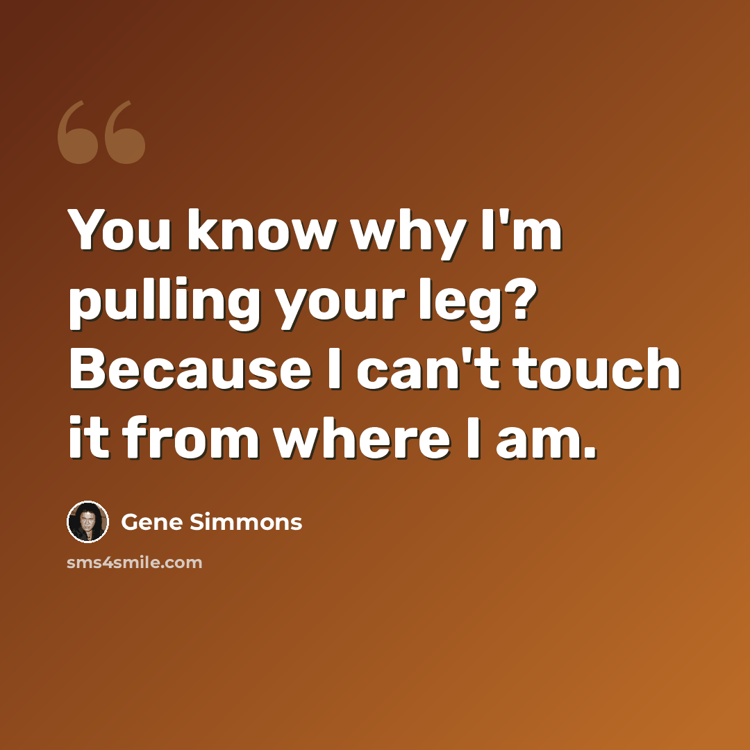 “You know why I'm pulling your leg? Because I can't touch it from where I am.” quote by Gene Simmons