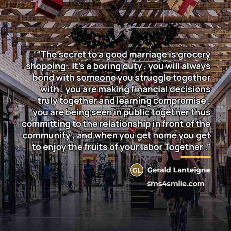 “The secret to a good marriage is grocery shopping . It's a boring duty , you will always bond with someone you struggle together with , you are making financial decisions truly together and learning compromise , you are being seen in public together thus committing to the relationship in front of…” quote by Gerald Lanteigne