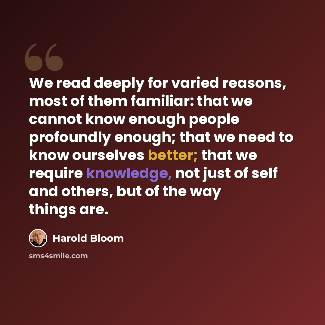 “We read deeply for varied reasons, most of them familiar: that we cannot know enough people profoundly enough; that we need to know ourselves better; that we require knowledge, not just of self and others, but of the way things are.” quote by Harold Bloom