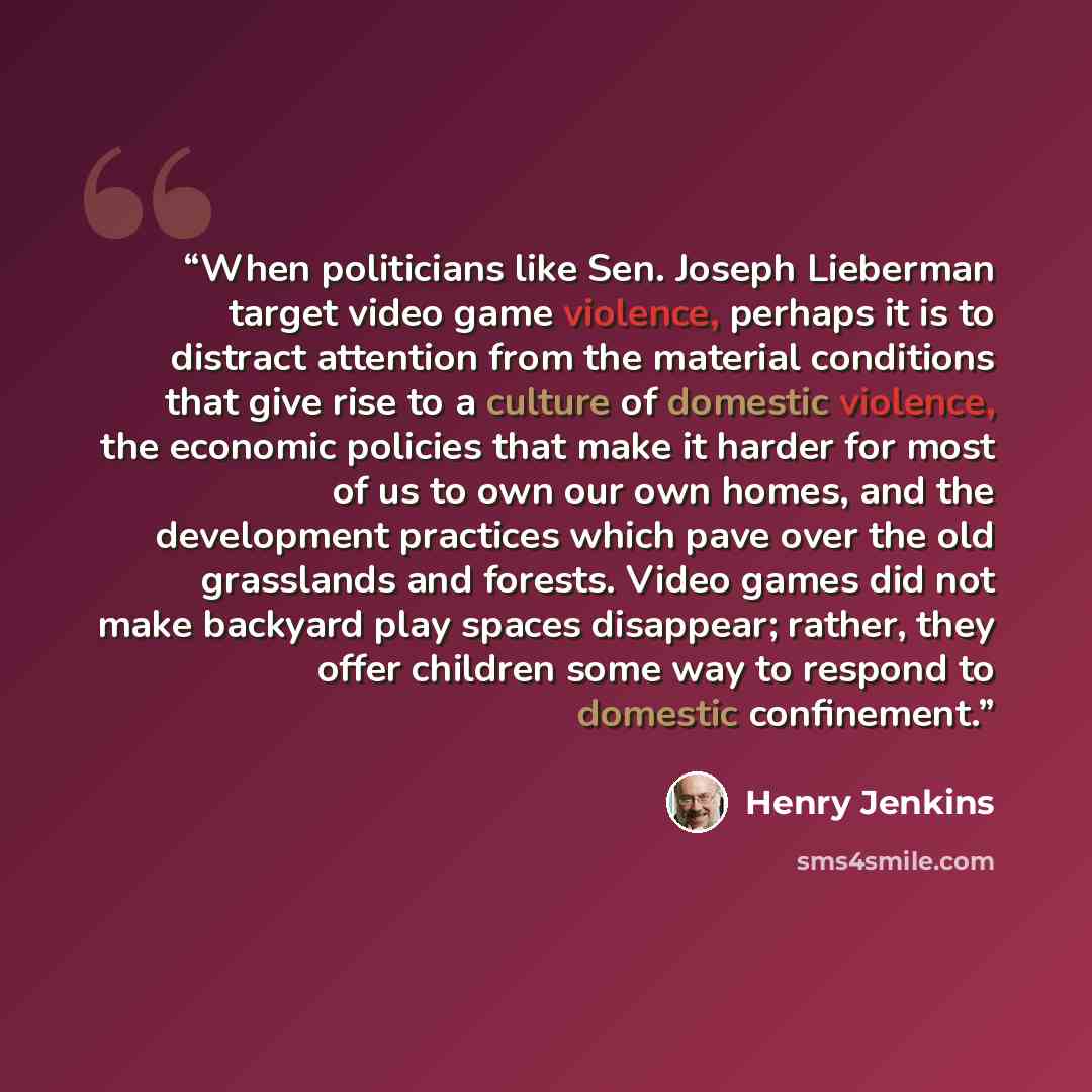 “When politicians like Sen. Joseph Lieberman target video game violence, perhaps it is to distract attention from the material conditions that give rise to a culture of domestic violence, the economic policies that make it harder for most of us to own our own homes, and the development practices…” quote by Henry Jenkins