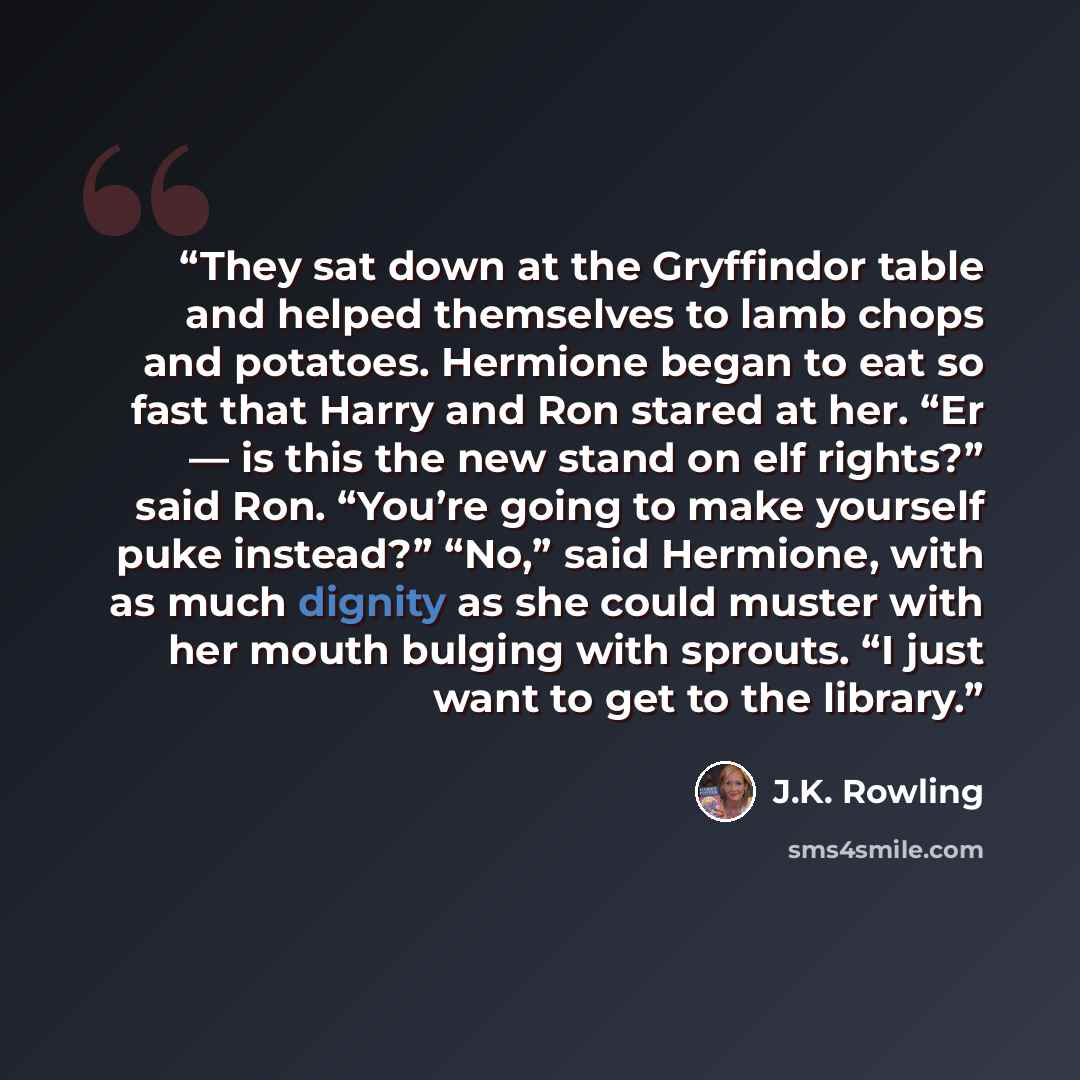 “They sat down at the Gryffindor table and helped themselves to lamb chops and potatoes. Hermione began to eat so fast that Harry and Ron stared at her. “Er — is this the new stand on elf rights?” said Ron. “You’re going to make yourself puke instead?” “No,” said Hermione, with as much dignity as…” quote by J.K. Rowling