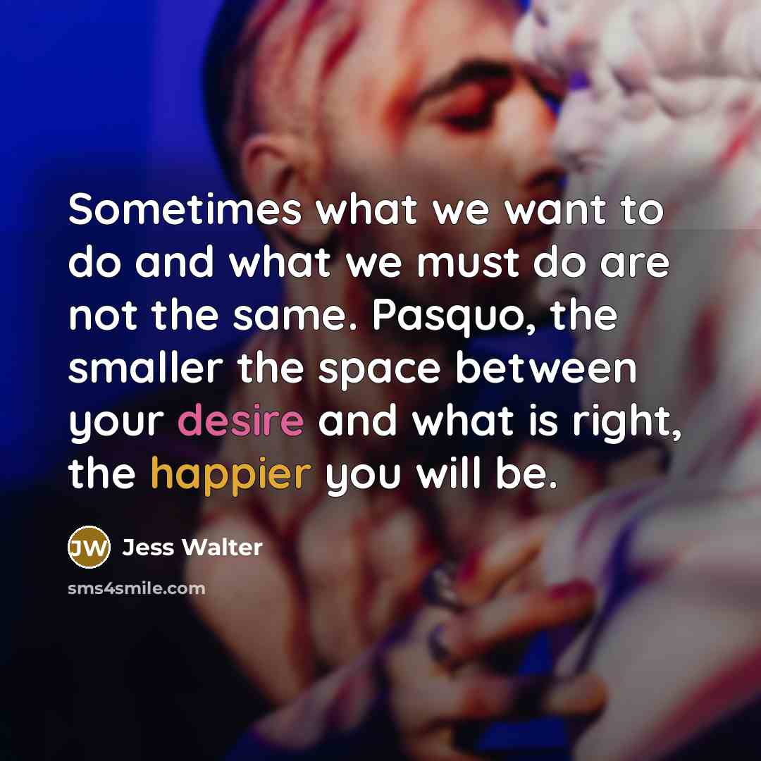“Sometimes what we want to do and what we must do are not the same. Pasquo, the smaller the space between your desire and what is right, the happier you will be.” quote by Jess Walter