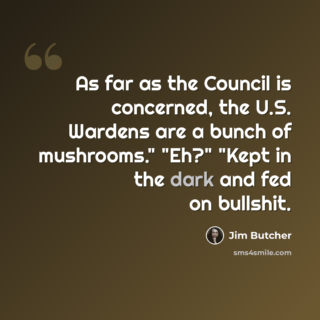 “As far as the Council is concerned, the U.S. Wardens are a bunch of mushrooms." "Eh?" "Kept in the dark and fed on bullshit.” quote by Jim Butcher