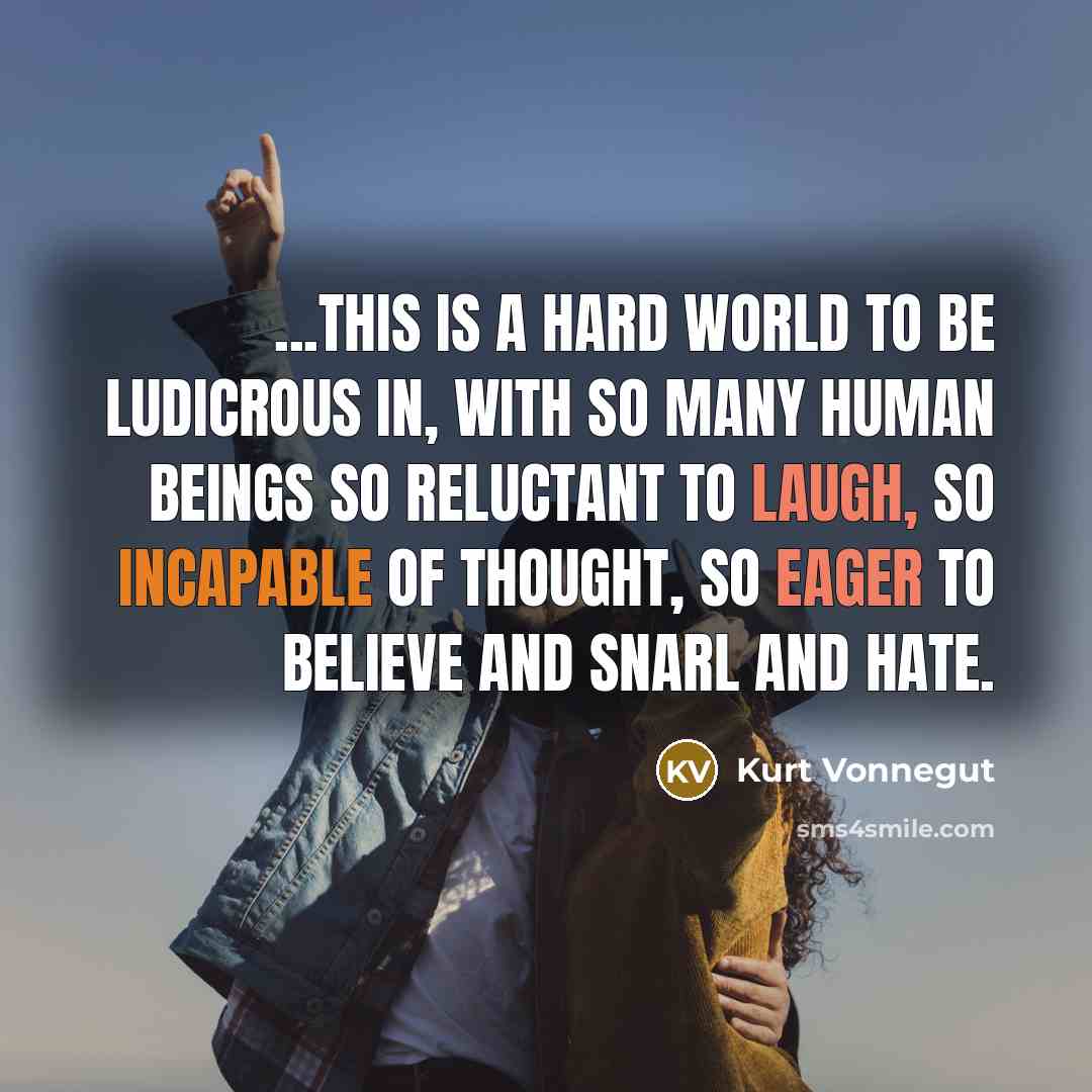 “...this is a hard world to be ludicrous in, with so many human beings so reluctant to laugh, so incapable of thought, so eager to believe and snarl and hate.” quote by Kurt Vonnegut