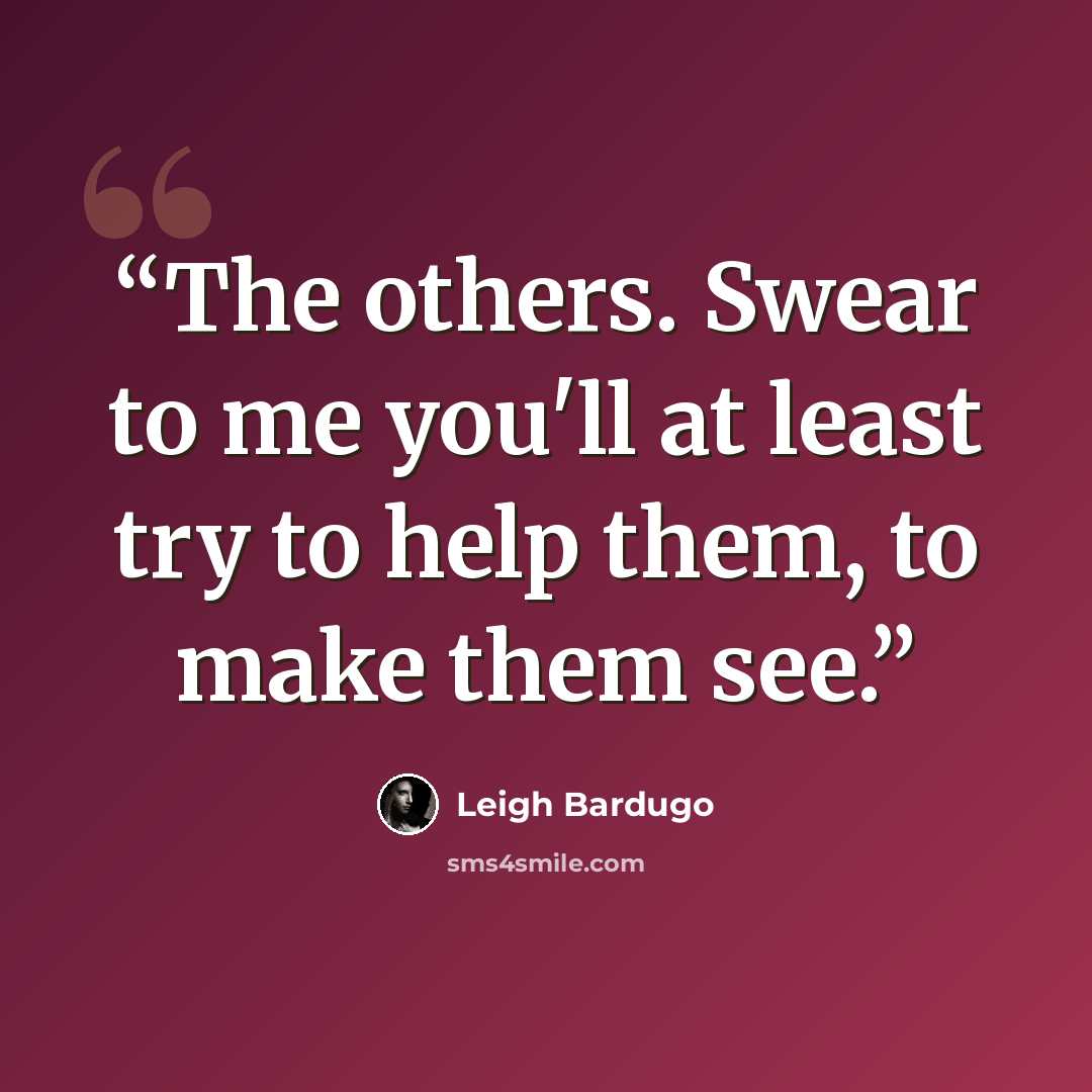 “The others. Swear to me you'll at least try to help them, to make them see.” quote by Leigh Bardugo