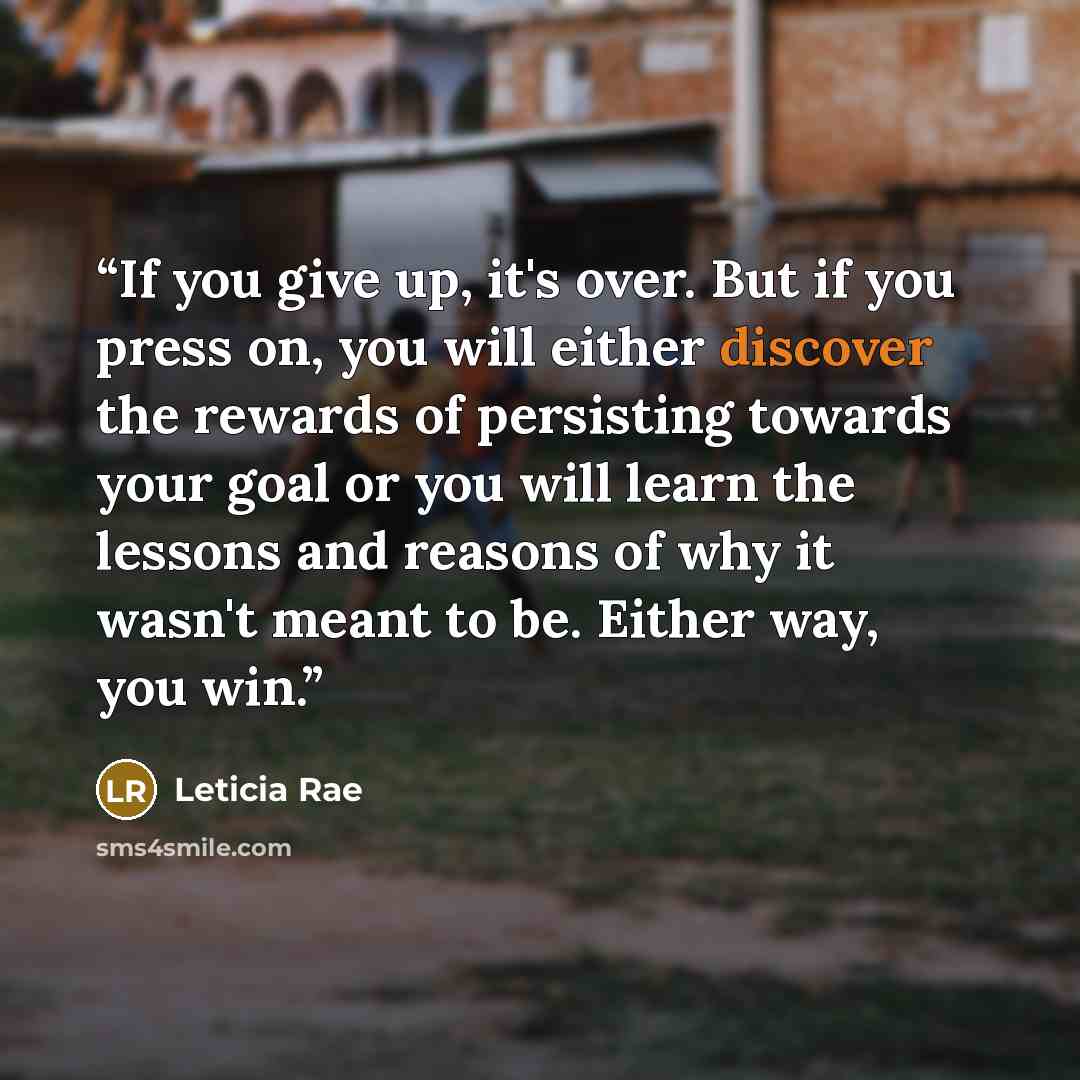 “If you give up, it's over. But if you press on, you will either discover the rewards of persisting towards your goal or you will learn the lessons and reasons of why it wasn't meant to be. Either way, you win.” quote by Leticia Rae