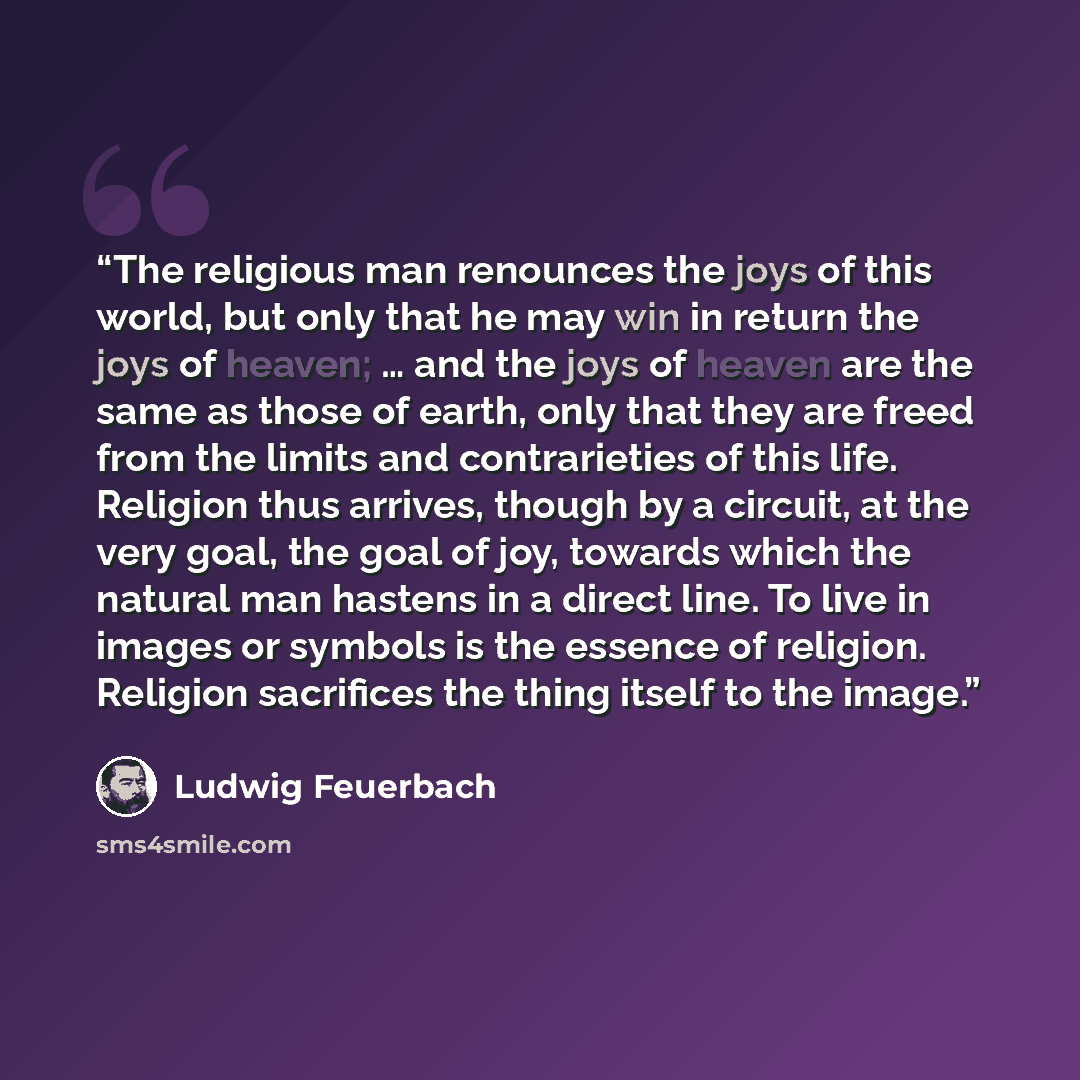 “The religious man renounces the joys of this world, but only that he may win in return the joys of heaven; … and the joys of heaven are the same as those of earth, only that they are freed from the limits and contrarieties of this life. Religion thus arrives, though by a circuit, at the very goal…” quote by Ludwig Feuerbach