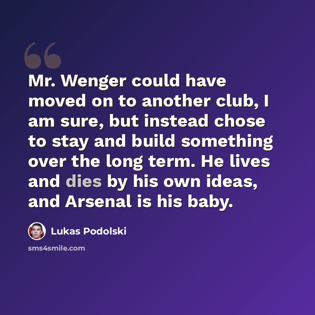 “Mr. Wenger could have moved on to another club, I am sure, but instead chose to stay and build something over the long term. He lives and dies by his own ideas, and Arsenal is his baby.” quote by Lukas Podolski