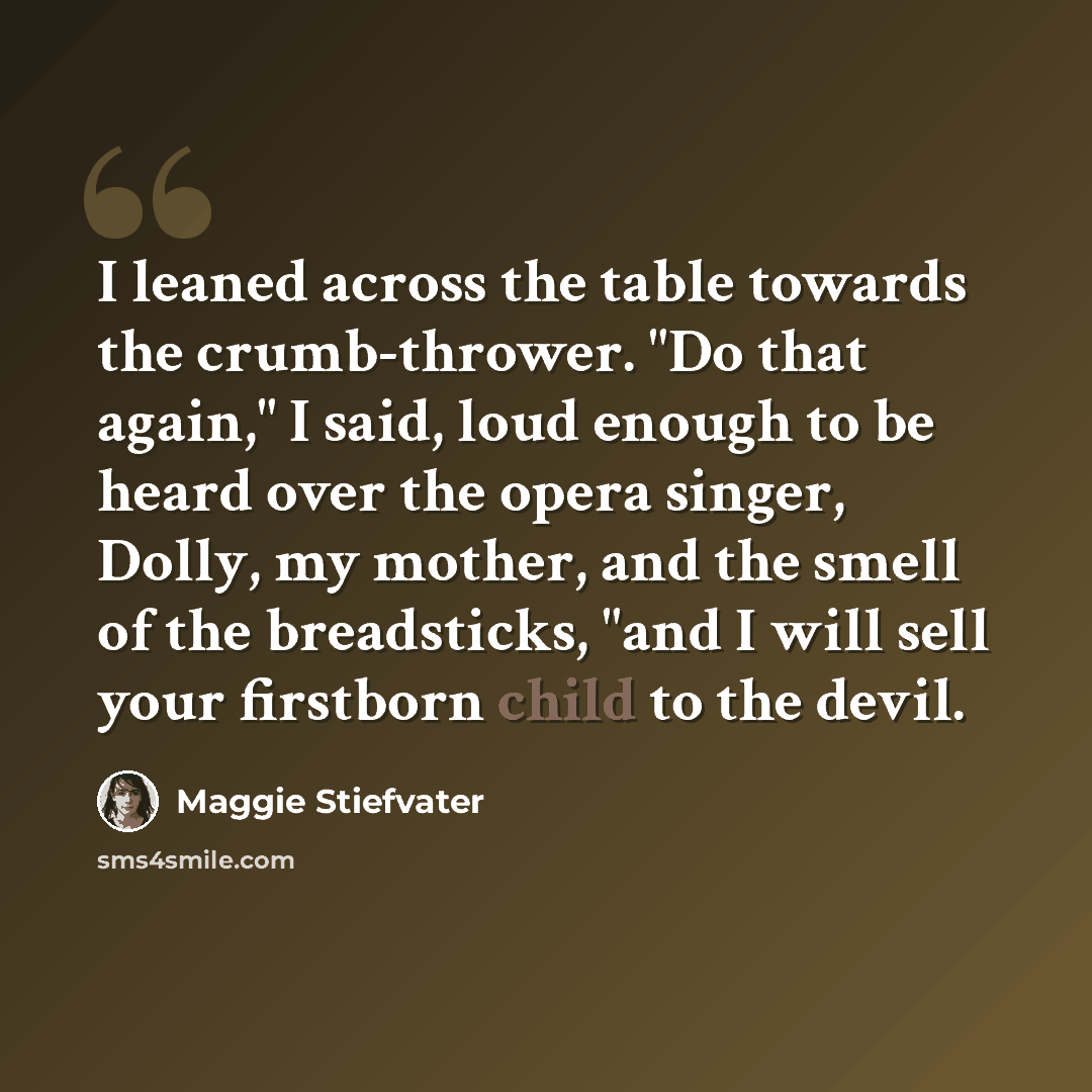 “I leaned across the table towards the crumb-thrower. "Do that again," I said, loud enough to be heard over the opera singer, Dolly, my mother, and the smell of the breadsticks, "and I will sell your firstborn child to the devil.” quote by Maggie Stiefvater