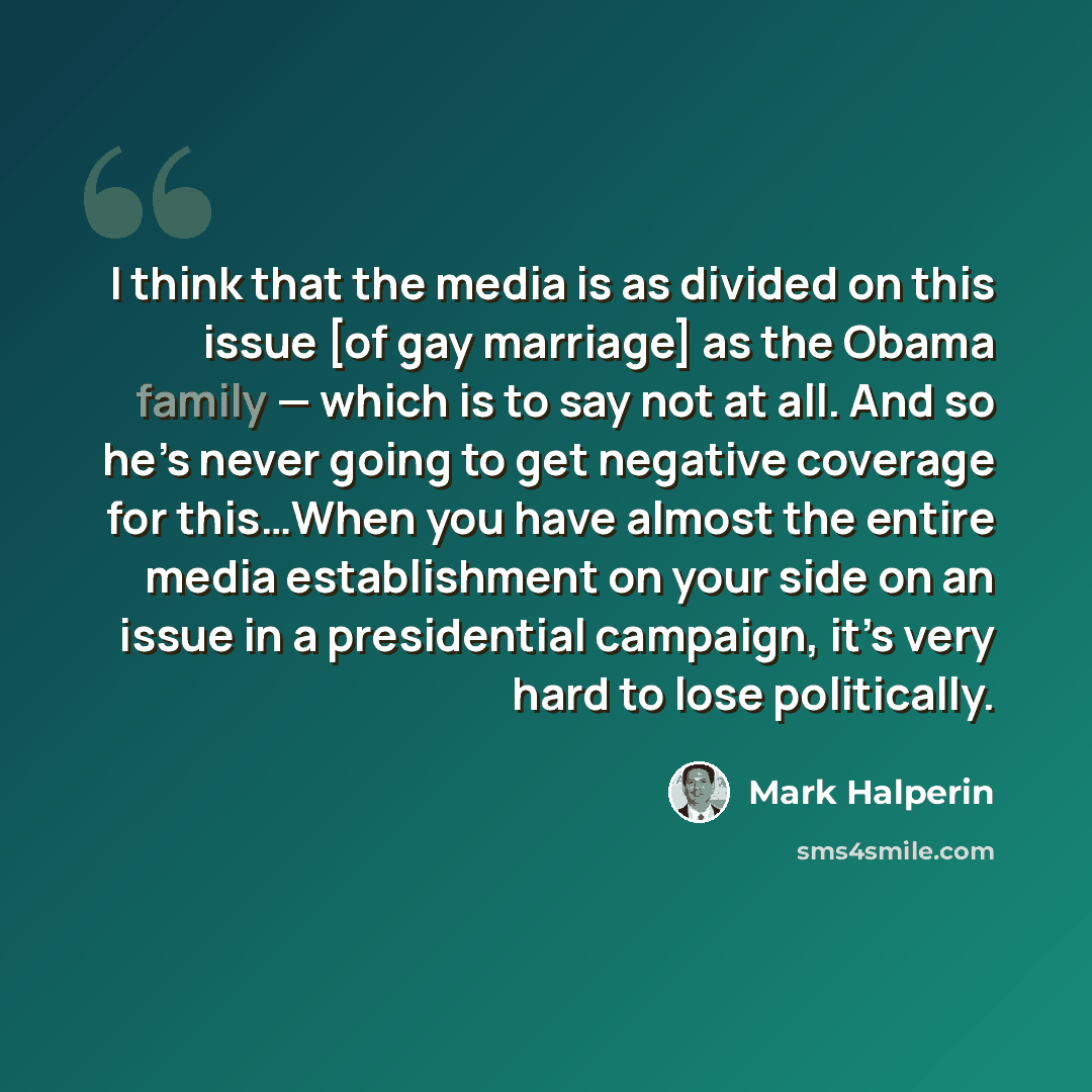 “I think that the media is as divided on this issue [of gay marriage] as the Obama family — which is to say not at all. And so he’s never going to get negative coverage for this…When you have almost the entire media establishment on your side on an issue in a presidential campaign, it’s very hard…” quote by Mark Halperin