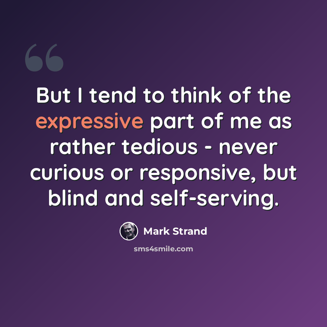 “But I tend to think of the expressive part of me as rather tedious - never curious or responsive, but blind and self-serving.” quote by Mark Strand