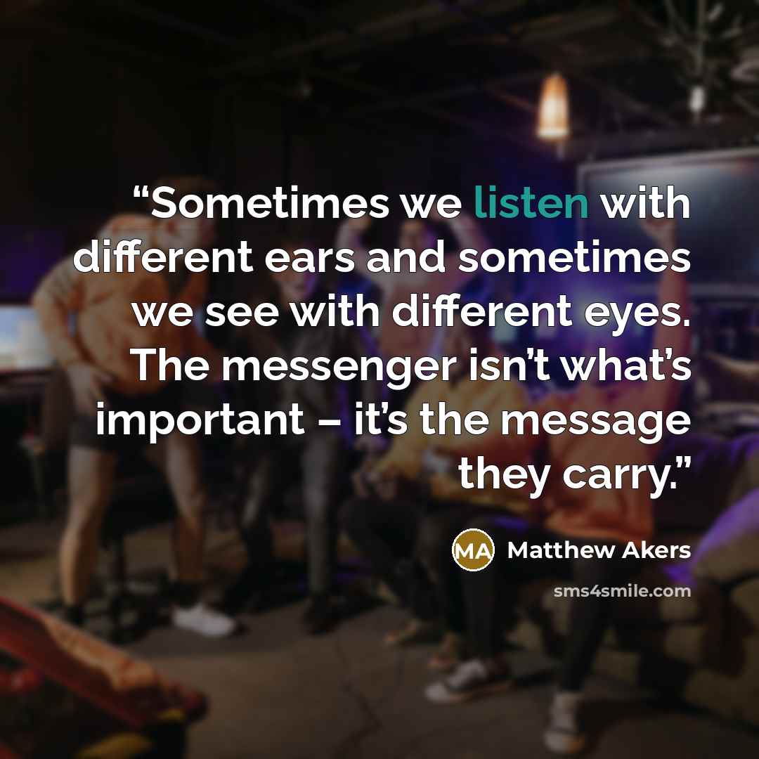 “Sometimes we listen with different ears and sometimes we see with different eyes. The messenger isn’t what’s important – it’s the message they carry.” quote by Matthew Akers