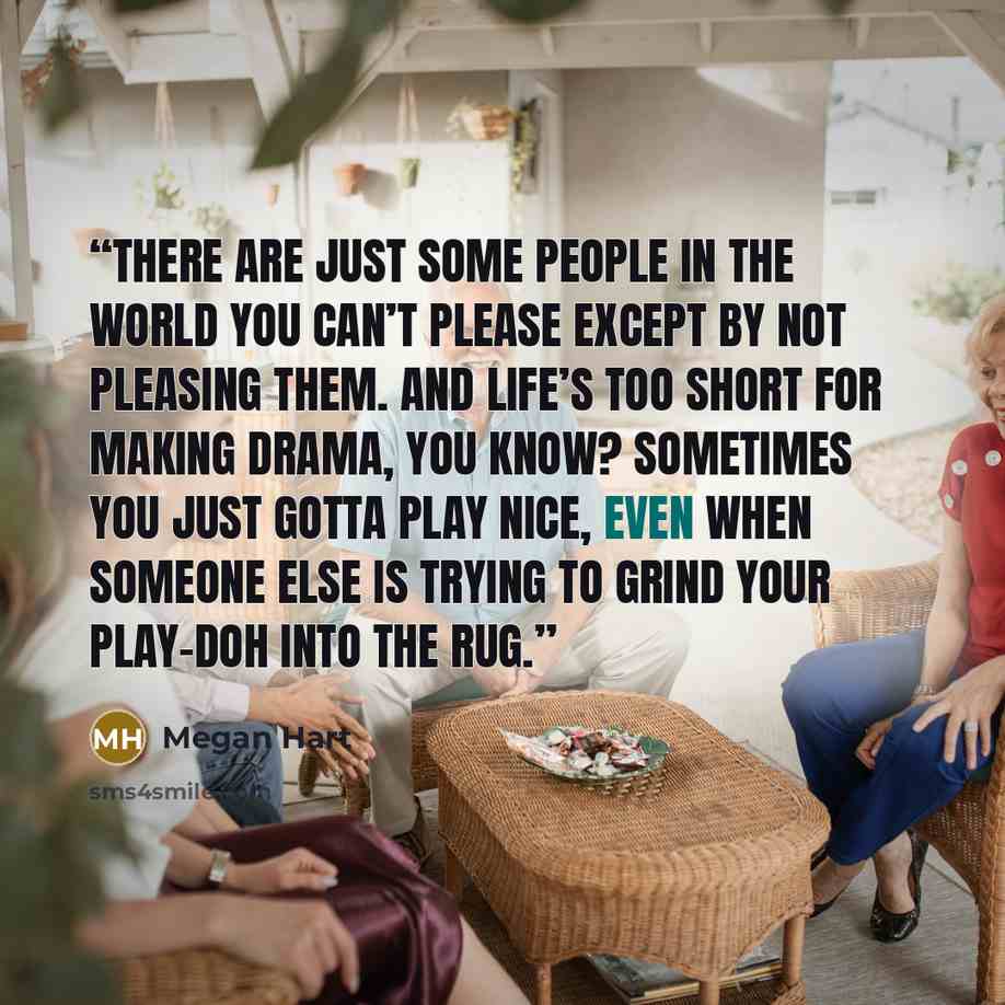 “There are just some people in the world you can’t please except by not pleasing them. And life’s too short for making drama, you know? Sometimes you just gotta play nice, even when someone else is trying to grind your Play-Doh into the rug.” quote by Megan Hart