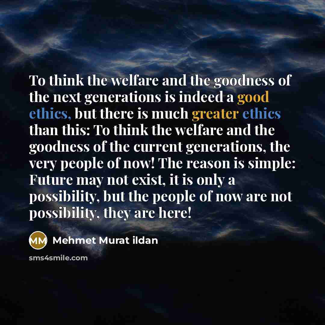 “To think the welfare and the goodness of the next generations is indeed a good ethics, but there is much greater ethics than this: To think the welfare and the goodness of the current generations, the very people of now! The reason is simple: Future may not exist, it is only a possibility, but the…” quote by Mehmet Murat Ildan