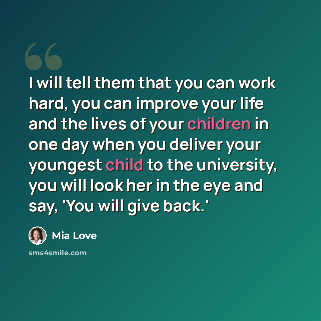 “I will tell them that you can work hard, you can improve your life and the lives of your children in one day when you deliver your youngest child to the university, you will look her in the eye and say, 'You will give back.'” quote by Mia Love