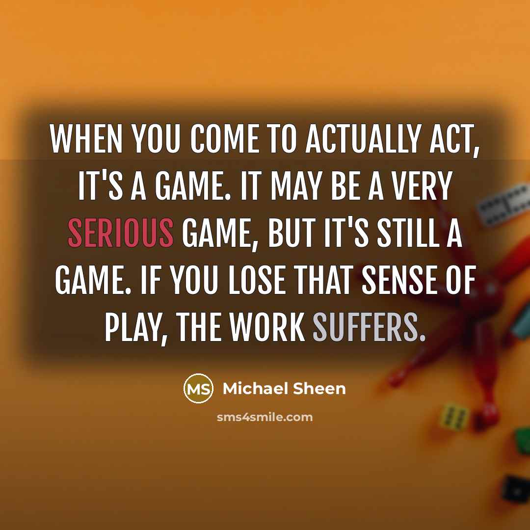 “When you come to actually act, it's a game. It may be a very serious game, but it's still a game. If you lose that sense of play, the work suffers.” quote by Michael Sheen