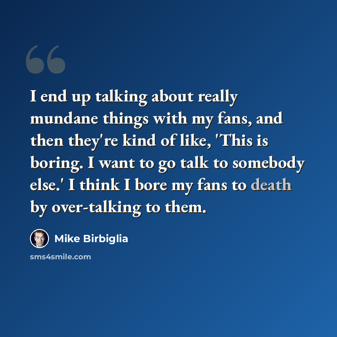 “I end up talking about really mundane things with my fans, and then they're kind of like, 'This is boring. I want to go talk to somebody else.' I think I bore my fans to death by over-talking to them.” quote by Mike Birbiglia