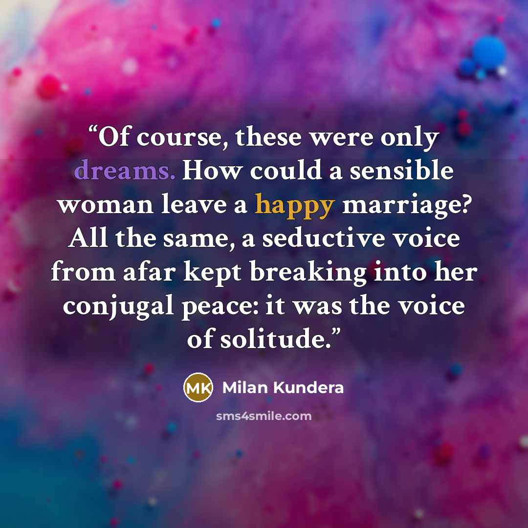 “Of course, these were only dreams. How could a sensible woman leave a happy marriage? All the same, a seductive voice from afar kept breaking into her conjugal peace: it was the voice of solitude.” quote by Milan Kundera