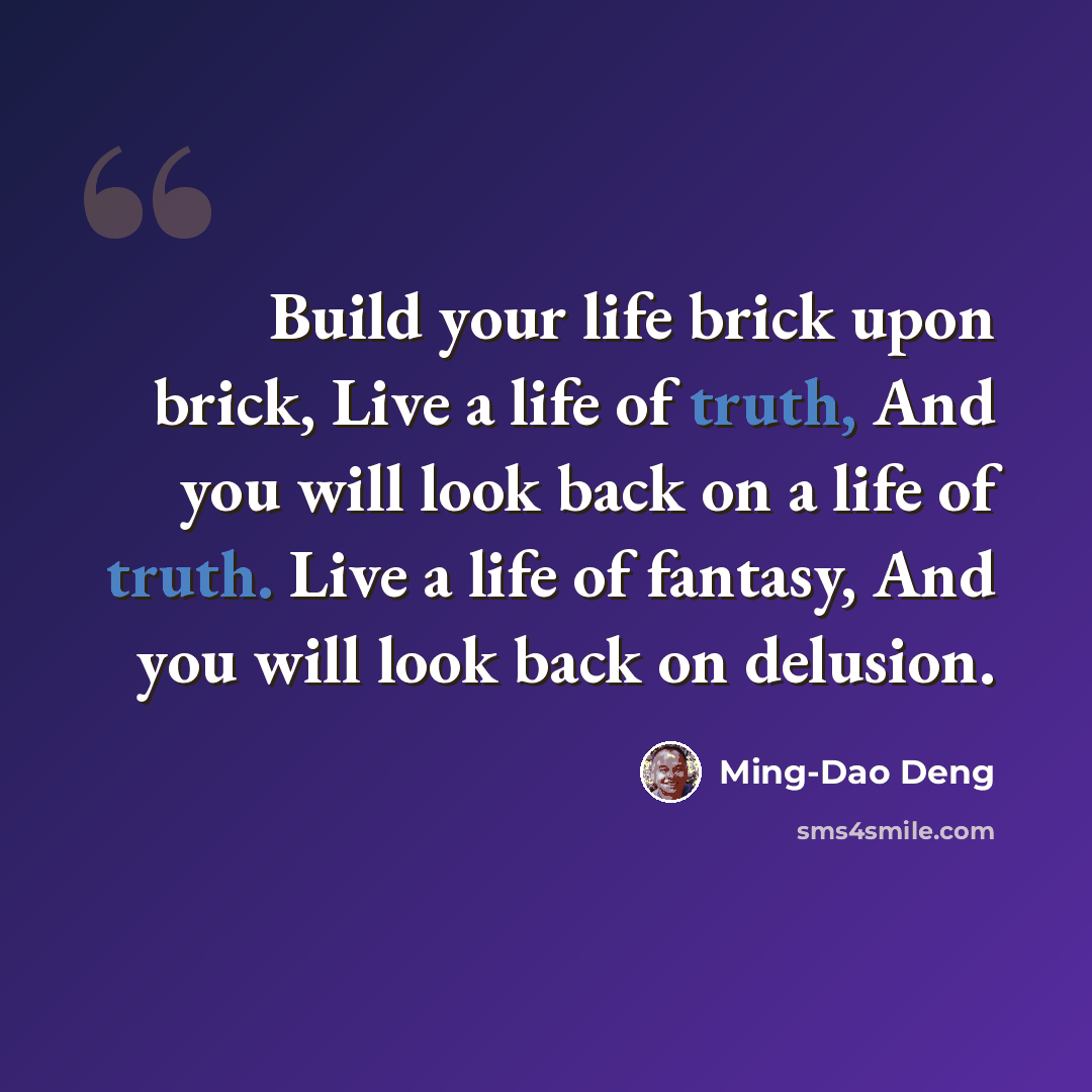 “Build your life brick upon brick, Live a life of truth, And you will look back on a life of truth. Live a life of fantasy, And you will look back on delusion.” quote by Ming-Dao Deng