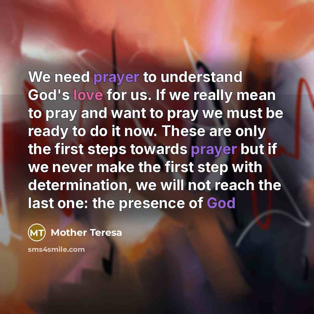 “We need prayer to understand God's love for us. If we really mean to pray and want to pray we must be ready to do it now. These are only the first steps towards prayer but if we never make the first step with determination, we will not reach the last one: the presence of God” quote by Mother Teresa