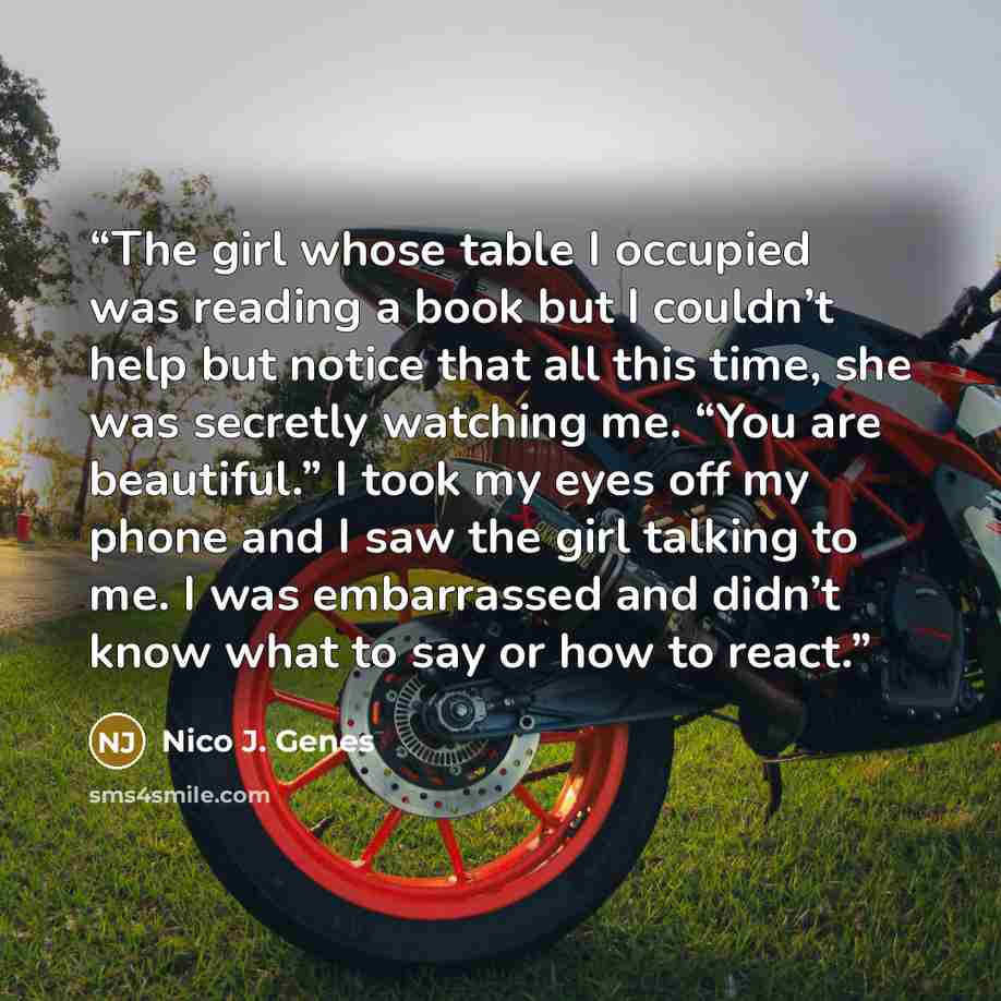 “The girl whose table I occupied was reading a book but I couldn’t help but notice that all this time, she was secretly watching me. “You are beautiful.” I took my eyes off my phone and I saw the girl talking to me. I was embarrassed and didn’t know what to say or how to react.” quote by Nico J. Genes