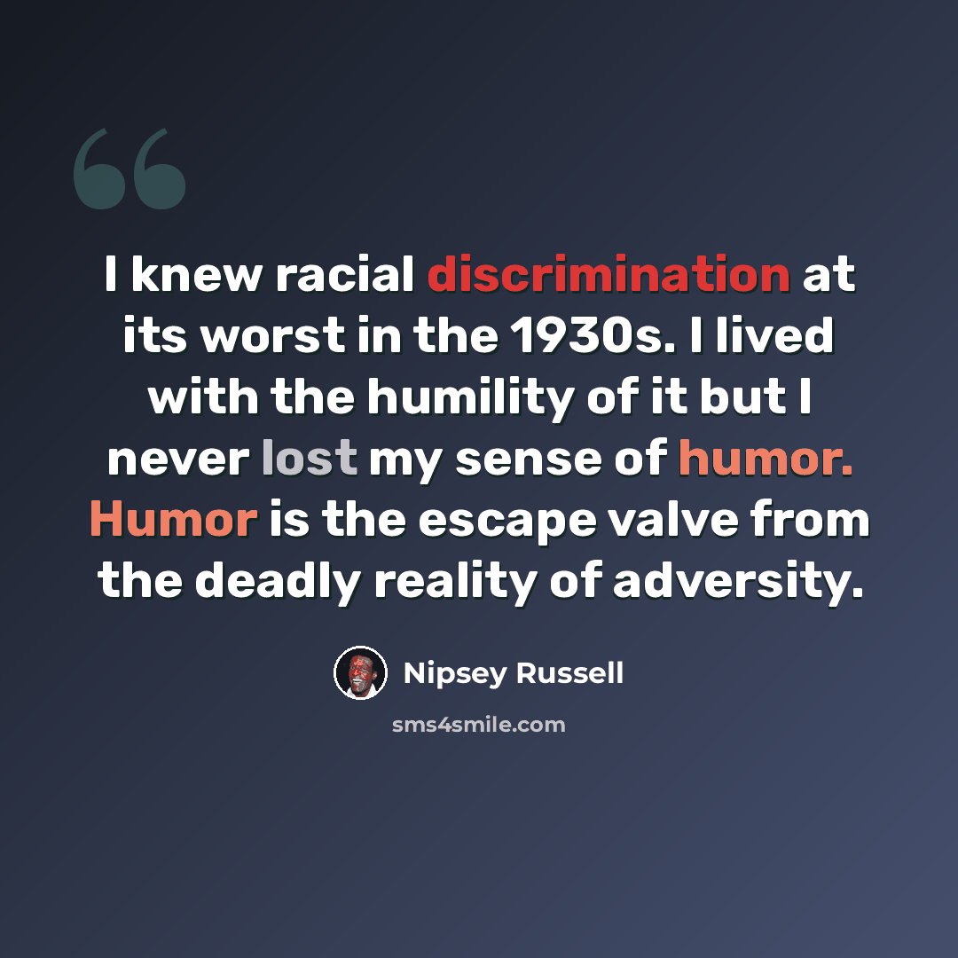 “I knew racial discrimination at its worst in the 1930s. I lived with the humility of it but I never lost my sense of humor. Humor is the escape valve from the deadly reality of adversity.” quote by Nipsey Russell