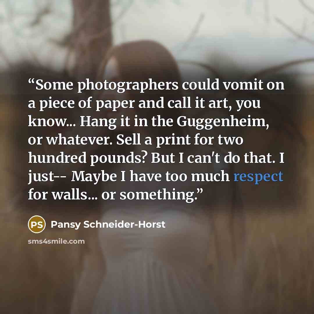“Some photographers could vomit on a piece of paper and call it art, you know... Hang it in the Guggenheim, or whatever. Sell a print for two hundred pounds? But I can't do that. I just-- Maybe I have too much respect for walls... or something.” quote by Pansy Schneider-Horst
