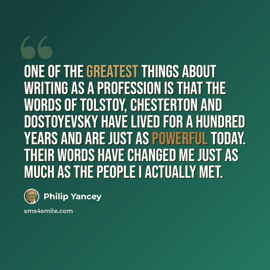 “One of the greatest things about writing as a profession is that the words of Tolstoy, Chesterton and Dostoyevsky have lived for a hundred years and are just as powerful today. Their words have changed me just as much as the people I actually met.” quote by Philip Yancey