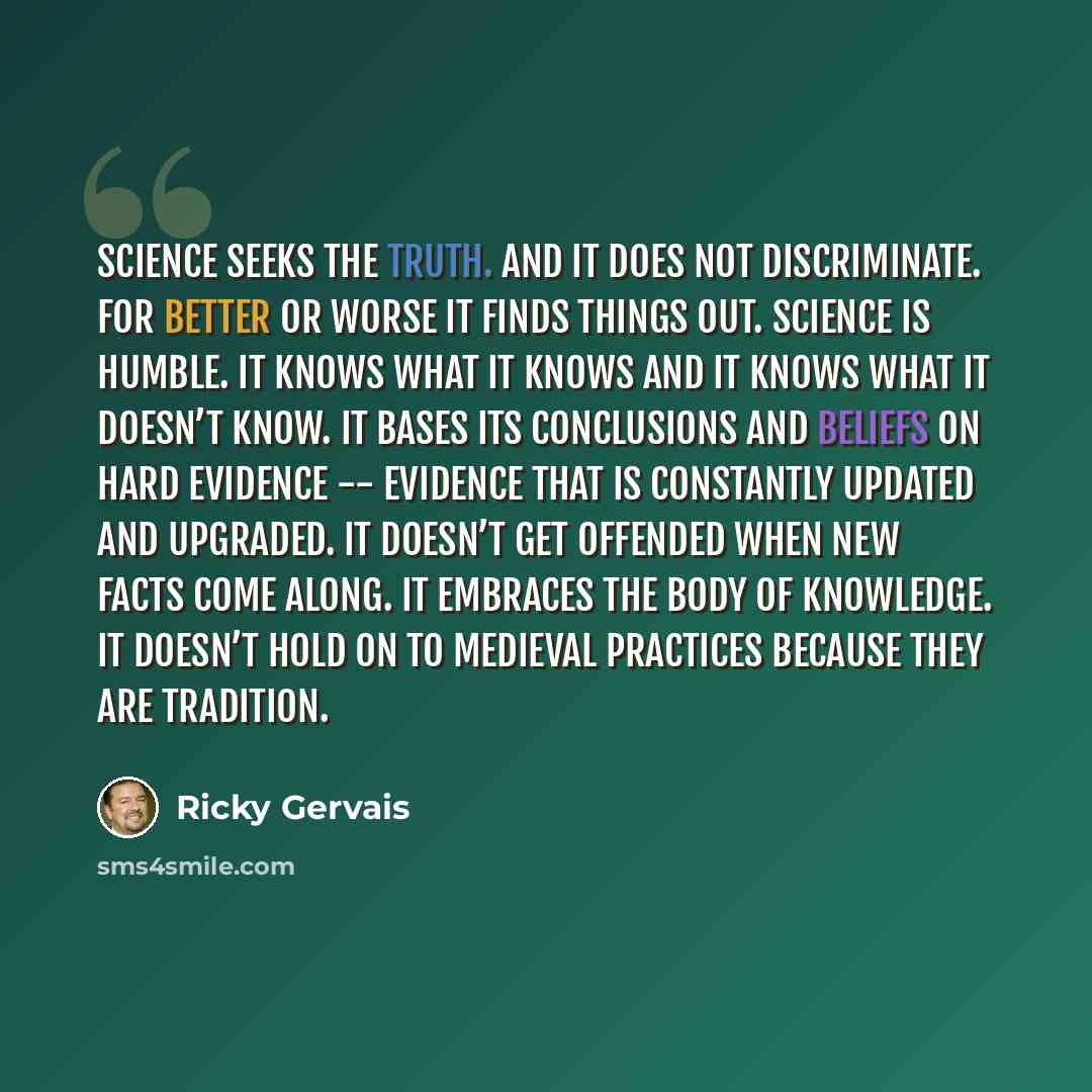 “Science seeks the truth. And it does not discriminate. For better or worse it finds things out. Science is humble. It knows what it knows and it knows what it doesn’t know. It bases its conclusions and beliefs on hard evidence -- evidence that is constantly updated and upgraded. It doesn’t get…” quote by Ricky Gervais