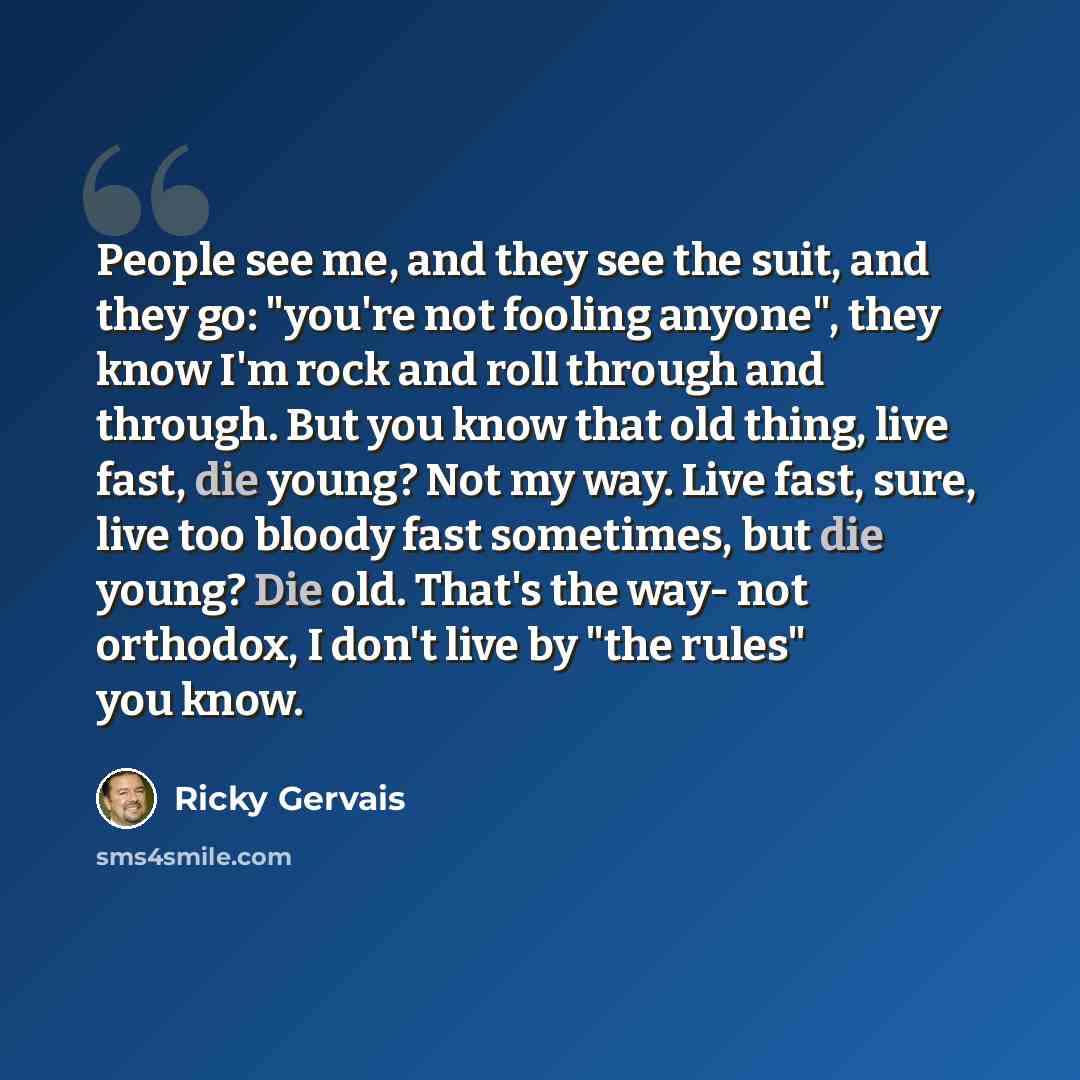 “People see me, and they see the suit, and they go: "you're not fooling anyone", they know I'm rock and roll through and through. But you know that old thing, live fast, die young? Not my way. Live fast, sure, live too bloody fast sometimes, but die young? Die old. That's the way- not orthodox, I…” quote by Ricky Gervais