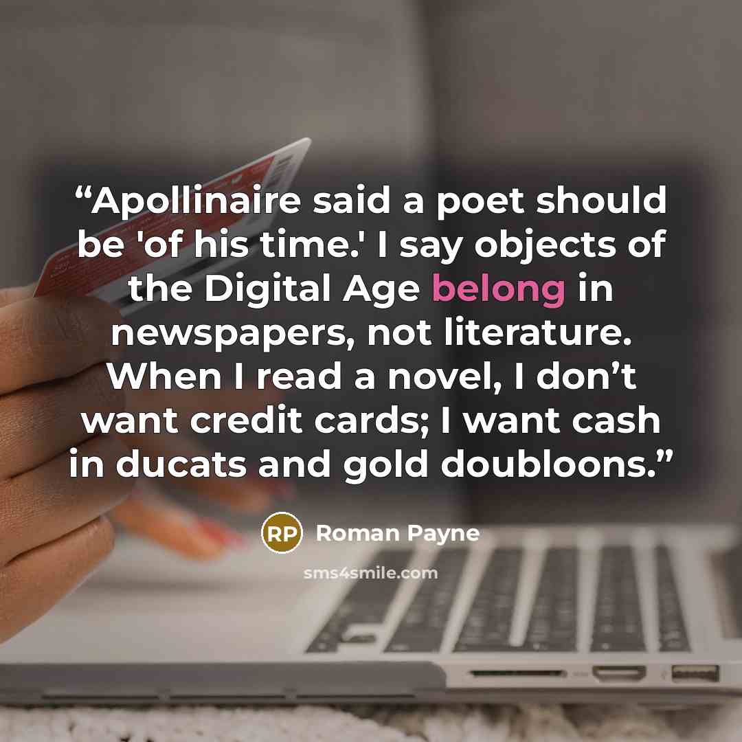 “Apollinaire said a poet should be 'of his time.' I say objects of the Digital Age belong in newspapers, not literature. When I read a novel, I don’t want credit cards; I want cash in ducats and gold doubloons.” quote by Roman Payne