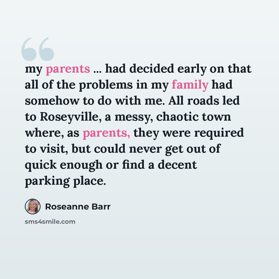“my parents ... had decided early on that all of the problems in my family had somehow to do with me. All roads led to Roseyville, a messy, chaotic town where, as parents, they were required to visit, but could never get out of quick enough or find a decent parking place.” quote by Roseanne Barr
