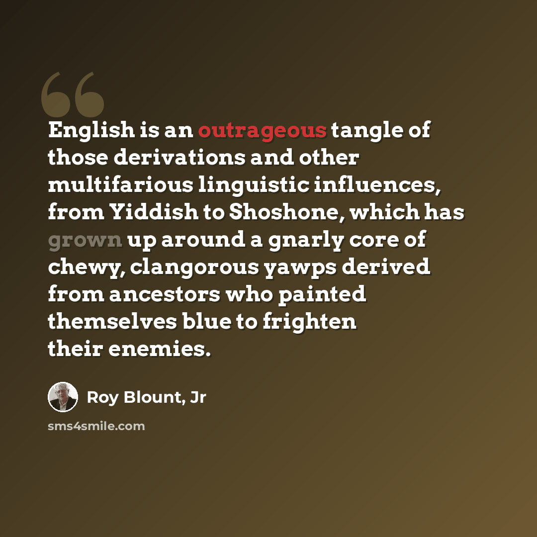 “English is an outrageous tangle of those derivations and other multifarious linguistic influences, from Yiddish to Shoshone, which has grown up around a gnarly core of chewy, clangorous yawps derived from ancestors who painted themselves blue to frighten their enemies.” quote by Roy Blount, Jr